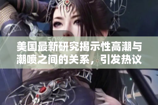 美国最新研究揭示性高潮与潮喷之间的关系，引发热议与关注