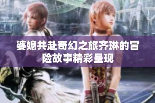 婆媳共赴奇幻之旅齐琳的冒险故事精彩呈现