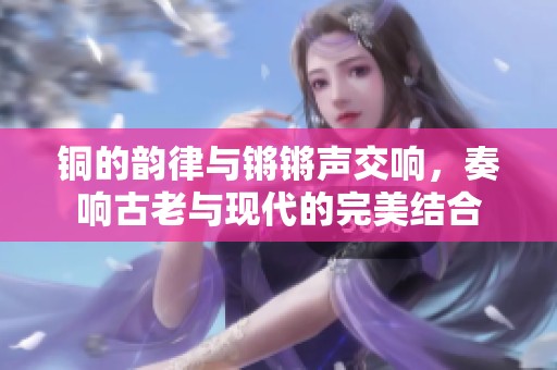 铜的韵律与锵锵声交响，奏响古老与现代的完美结合