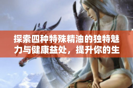 探索四种特殊精油的独特魅力与健康益处，提升你的生活品质