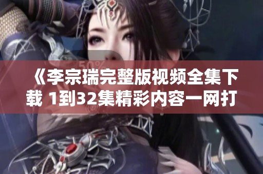 《李宗瑞完整版视频全集下载 1到32集精彩内容一网打尽》