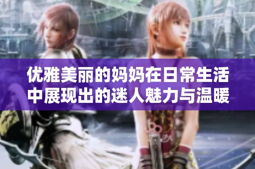 优雅美丽的妈妈在日常生活中展现出的迷人魅力与温暖关怀
