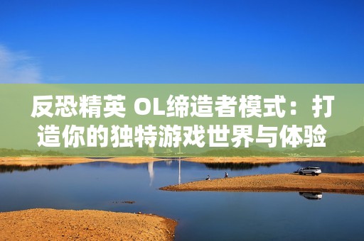 反恐精英 OL缔造者模式：打造你的独特游戏世界与体验