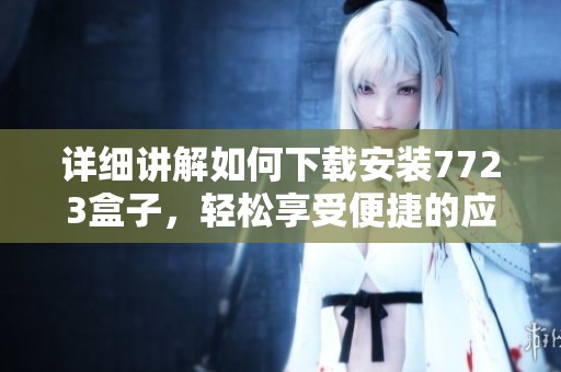 详细讲解如何下载安装7723盒子，轻松享受便捷的应用管理体验
