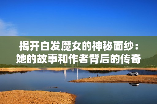 揭开白发魔女的神秘面纱：她的故事和作者背后的传奇探索