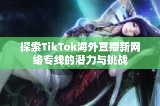 探索TikTok海外直播新网络专线的潜力与挑战