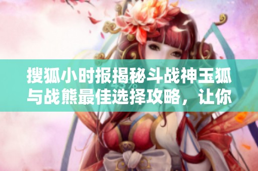搜狐小时报揭秘斗战神玉狐与战熊最佳选择攻略，让你战斗无敌！