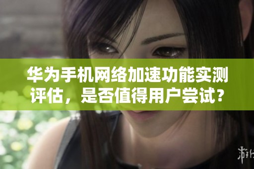 华为手机网络加速功能实测评估，是否值得用户尝试？