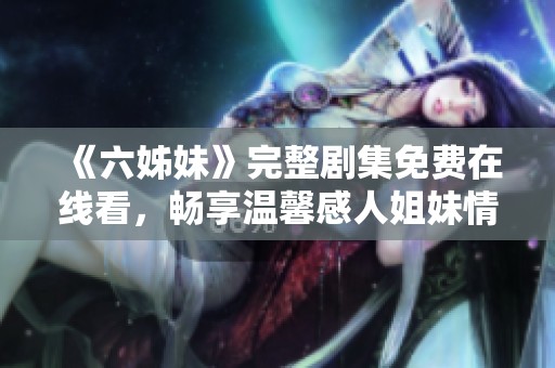 《六姊妹》完整剧集免费在线看，畅享温馨感人姐妹情深故事