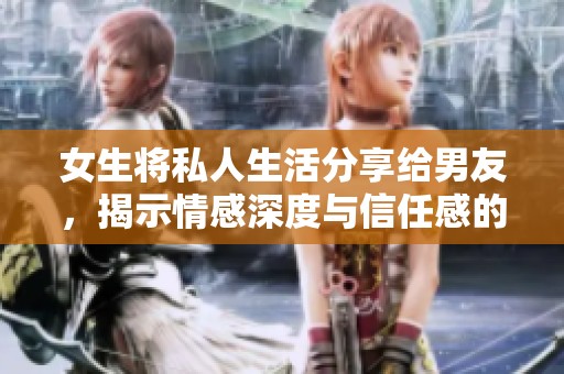 女生将私人生活分享给男友，揭示情感深度与信任感的重要性