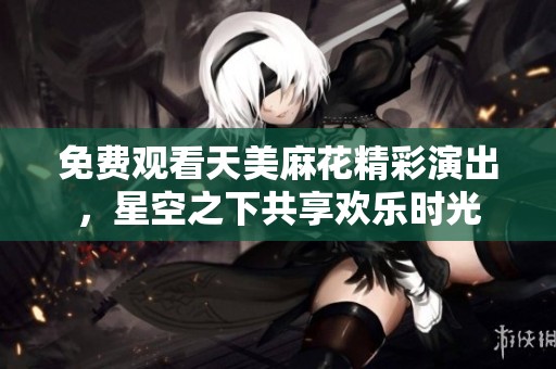 免费观看天美麻花精彩演出，星空之下共享欢乐时光