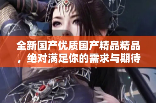 全新国产优质国产精品精品，绝对满足你的需求与期待