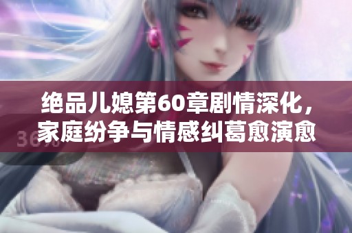 绝品儿媳第60章剧情深化，家庭纷争与情感纠葛愈演愈烈