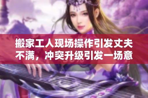 搬家工人现场操作引发丈夫不满，冲突升级引发一场意外风波