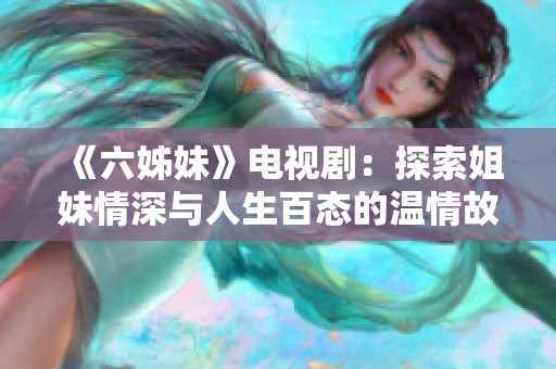 《六姊妹》电视剧：探索姐妹情深与人生百态的温情故事
