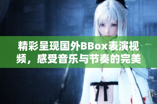 精彩呈现国外BBox表演视频，感受音乐与节奏的完美结合