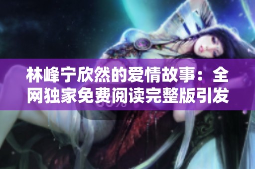林峰宁欣然的爱情故事：全网独家免费阅读完整版引发热议