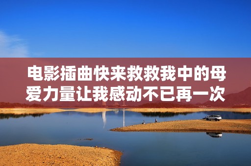 电影插曲快来救救我中的母爱力量让我感动不已再一次触动心灵