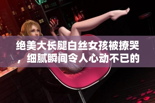 绝美大长腿白丝女孩被撩哭，细腻瞬间令人心动不已的视频分享