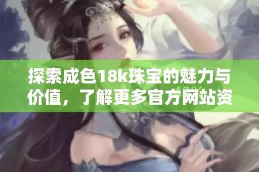 探索成色18k珠宝的魅力与价值，了解更多官方网站资讯与产品信息