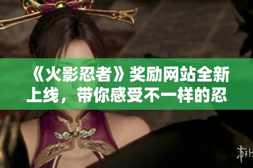 《火影忍者》奖励网站全新上线，带你感受不一样的忍者世界！