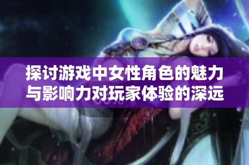 探讨游戏中女性角色的魅力与影响力对玩家体验的深远影响