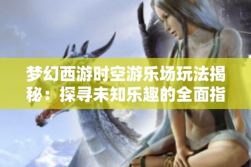 梦幻西游时空游乐场玩法揭秘：探寻未知乐趣的全面指南
