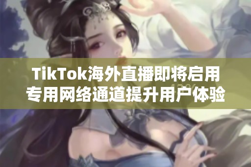 TikTok海外直播即将启用专用网络通道提升用户体验与流畅度