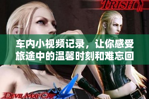 车内小视频记录，让你感受旅途中的温馨时刻和难忘回忆