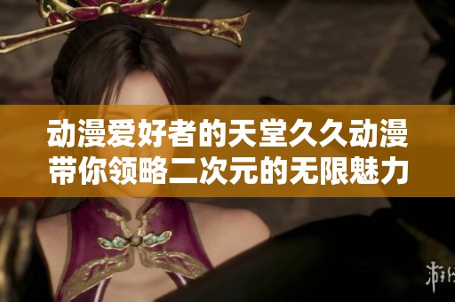 动漫爱好者的天堂久久动漫带你领略二次元的无限魅力