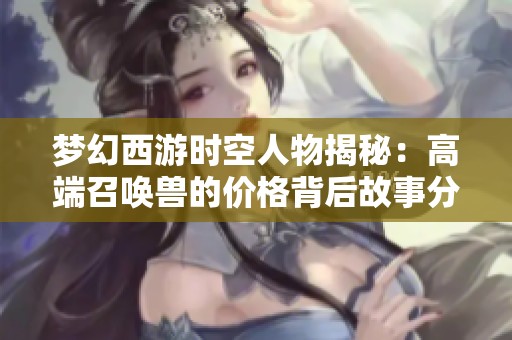 梦幻西游时空人物揭秘：高端召唤兽的价格背后故事分析
