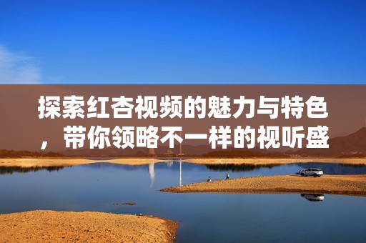 探索红杏视频的魅力与特色，带你领略不一样的视听盛宴