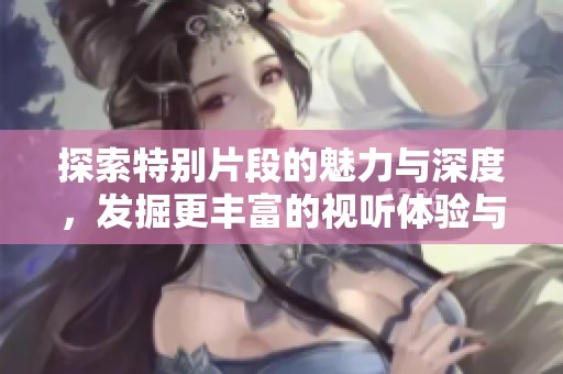 探索特别片段的魅力与深度，发掘更丰富的视听体验与故事内涵