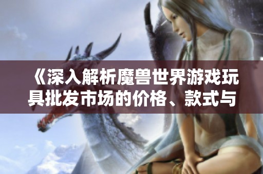 《深入解析魔兽世界游戏玩具批发市场的价格、款式与产地信息》