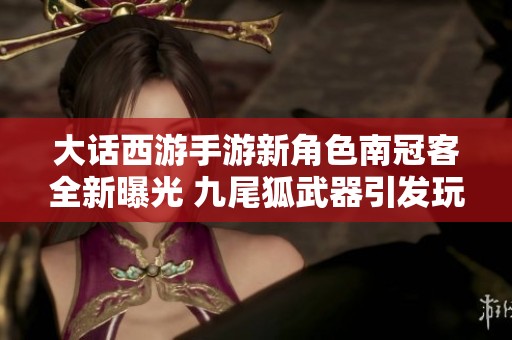 大话西游手游新角色南冠客全新曝光 九尾狐武器引发玩家热议