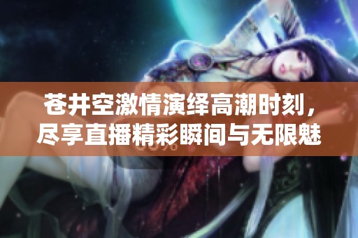 苍井空激情演绎高潮时刻，尽享直播精彩瞬间与无限魅力