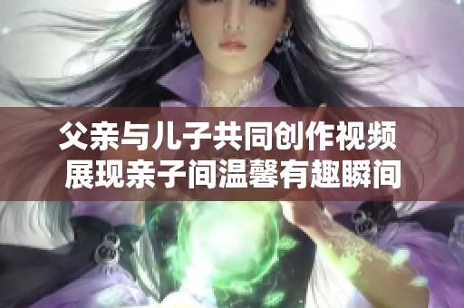 父亲与儿子共同创作视频 展现亲子间温馨有趣瞬间