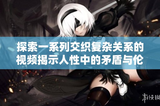 探索一系列交织复杂关系的视频揭示人性中的矛盾与伦理冲突