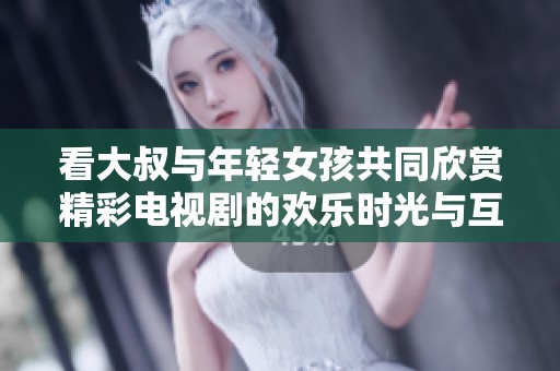 看大叔与年轻女孩共同欣赏精彩电视剧的欢乐时光与互动瞬间