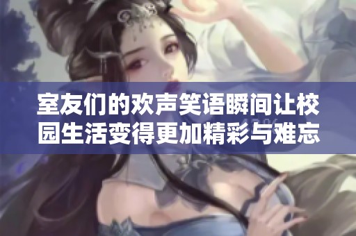 室友们的欢声笑语瞬间让校园生活变得更加精彩与难忘