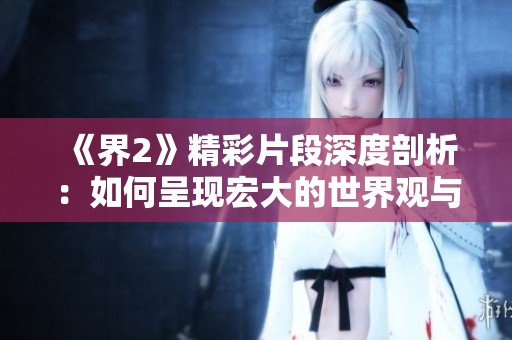 《界2》精彩片段深度剖析：如何呈现宏大的世界观与人物关系