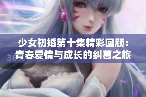 少女初婚第十集精彩回顾：青春爱情与成长的纠葛之旅