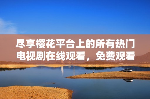 尽享樱花平台上的所有热门电视剧在线观看，免费观看精彩内容分享