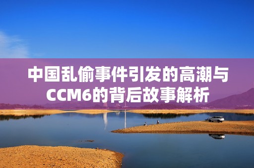 中国乱偷事件引发的高潮与CCM6的背后故事解析