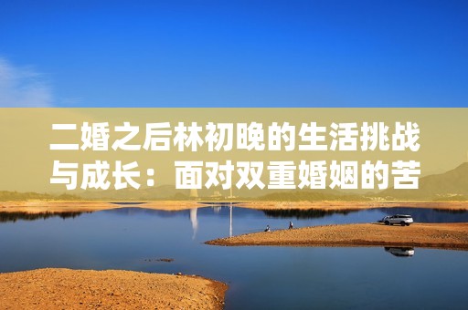 二婚之后林初晚的生活挑战与成长：面对双重婚姻的苦与乐