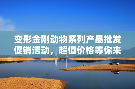 变形金刚动物系列产品批发促销活动，超值价格等你来抢购
