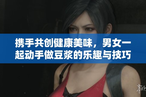 携手共创健康美味，男女一起动手做豆浆的乐趣与技巧