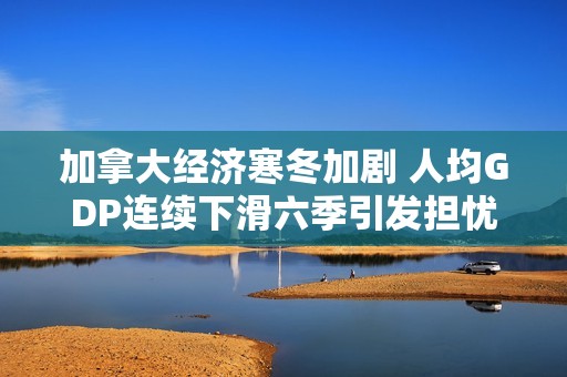 加拿大经济寒冬加剧 人均GDP连续下滑六季引发担忧