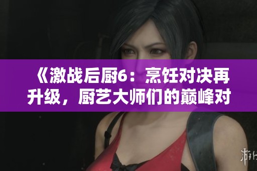 《激战后厨6：烹饪对决再升级，厨艺大师们的巅峰对抗！》