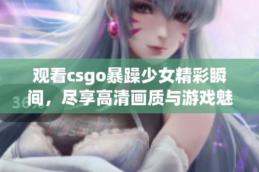 观看csgo暴躁少女精彩瞬间，尽享高清画质与游戏魅力的免费乐趣